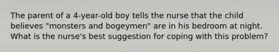 The parent of a 4-year-old boy tells the nurse that the child believes "monsters and bogeymen" are in his bedroom at night. What is the nurse's best suggestion for coping with this problem?