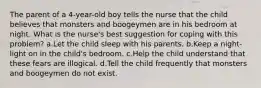 The parent of a 4-year-old boy tells the nurse that the child believes that monsters and boogeymen are in his bedroom at night. What is the nurse's best suggestion for coping with this problem? a.Let the child sleep with his parents. b.Keep a night-light on in the child's bedroom. c.Help the child understand that these fears are illogical. d.Tell the child frequently that monsters and boogeymen do not exist.