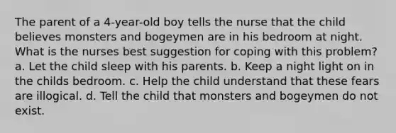 The parent of a 4-year-old boy tells the nurse that the child believes monsters and bogeymen are in his bedroom at night. What is the nurses best suggestion for coping with this problem? a. Let the child sleep with his parents. b. Keep a night light on in the childs bedroom. c. Help the child understand that these fears are illogical. d. Tell the child that monsters and bogeymen do not exist.