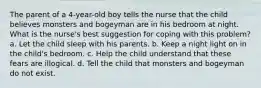 The parent of a 4-year-old boy tells the nurse that the child believes monsters and bogeyman are in his bedroom at night. What is the nurse's best suggestion for coping with this problem? a. Let the child sleep with his parents. b. Keep a night light on in the child's bedroom. c. Help the child understand that these fears are illogical. d. Tell the child that monsters and bogeyman do not exist.