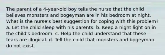 The parent of a 4-year-old boy tells the nurse that the child believes monsters and bogeyman are in his bedroom at night. What is the nurse's best suggestion for coping with this problem? a. Let the child sleep with his parents. b. Keep a night light on in the child's bedroom. c. Help the child understand that these fears are illogical. d. Tell the child that monsters and bogeyman do not exist.