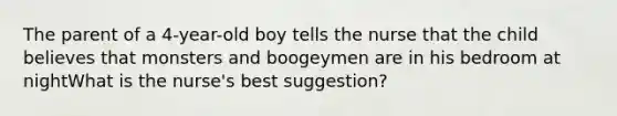 The parent of a 4-year-old boy tells the nurse that the child believes that monsters and boogeymen are in his bedroom at nightWhat is the nurse's best suggestion?