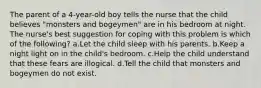 The parent of a 4-year-old boy tells the nurse that the child believes "monsters and bogeymen" are in his bedroom at night. The nurse's best suggestion for coping with this problem is which of the following? a.Let the child sleep with his parents. b.Keep a night light on in the child's bedroom. c.Help the child understand that these fears are illogical. d.Tell the child that monsters and bogeymen do not exist.