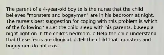 The parent of a 4-year-old boy tells the nurse that the child believes "monsters and bogeymen" are in his bedroom at night. The nurse's best suggestion for coping with this problem is which of the following? a.Let the child sleep with his parents. b.Keep a night light on in the child's bedroom. c.Help the child understand that these fears are illogical. d.Tell the child that monsters and bogeymen do not exist.