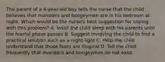 The parent of a 4-year-old boy tells the nurse that the child believes that monsters and boogeymen are in his bedroom at night. Which would be the nurse's best suggestion for coping with this problem? A. Insist the child sleep with his parents until the fearful phase passes B. Suggest involving the child to find a practical solution such as a night-light C. Help the child understand that those fears are illogical D. Tell the child frequently that monsters and boogeymen do not exist.