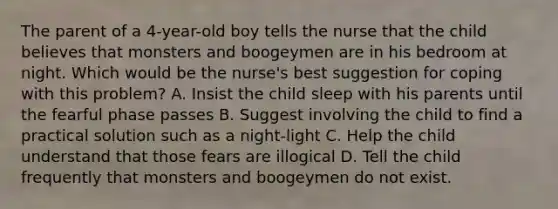 The parent of a 4-year-old boy tells the nurse that the child believes that monsters and boogeymen are in his bedroom at night. Which would be the nurse's best suggestion for coping with this problem? A. Insist the child sleep with his parents until the fearful phase passes B. Suggest involving the child to find a practical solution such as a night-light C. Help the child understand that those fears are illogical D. Tell the child frequently that monsters and boogeymen do not exist.