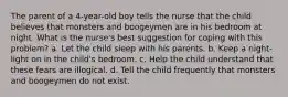 The parent of a 4-year-old boy tells the nurse that the child believes that monsters and boogeymen are in his bedroom at night. What is the nurse's best suggestion for coping with this problem? a. Let the child sleep with his parents. b. Keep a night-light on in the child's bedroom. c. Help the child understand that these fears are illogical. d. Tell the child frequently that monsters and boogeymen do not exist.