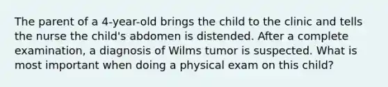 The parent of a 4-year-old brings the child to the clinic and tells the nurse the child's abdomen is distended. After a complete examination, a diagnosis of Wilms tumor is suspected. What is most important when doing a physical exam on this child?