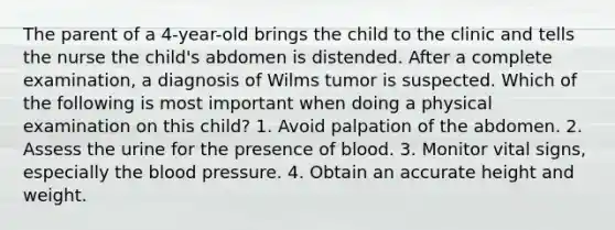 The parent of a 4-year-old brings the child to the clinic and tells the nurse the child's abdomen is distended. After a complete examination, a diagnosis of Wilms tumor is suspected. Which of the following is most important when doing a physical examination on this child? 1. Avoid palpation of the abdomen. 2. Assess the urine for the presence of blood. 3. Monitor vital signs, especially the blood pressure. 4. Obtain an accurate height and weight.