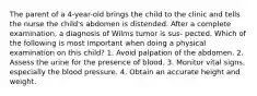 The parent of a 4-year-old brings the child to the clinic and tells the nurse the child's abdomen is distended. After a complete examination, a diagnosis of Wilms tumor is sus- pected. Which of the following is most important when doing a physical examination on this child? 1. Avoid palpation of the abdomen. 2. Assess the urine for the presence of blood. 3. Monitor vital signs, especially the blood pressure. 4. Obtain an accurate height and weight.