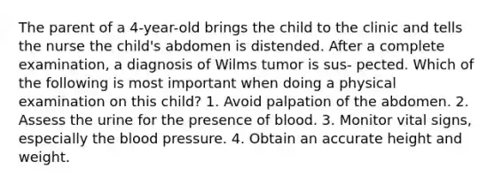 The parent of a 4-year-old brings the child to the clinic and tells the nurse the child's abdomen is distended. After a complete examination, a diagnosis of Wilms tumor is sus- pected. Which of the following is most important when doing a physical examination on this child? 1. Avoid palpation of the abdomen. 2. Assess the urine for the presence of blood. 3. Monitor vital signs, especially the blood pressure. 4. Obtain an accurate height and weight.