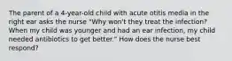 The parent of a 4-year-old child with acute otitis media in the right ear asks the nurse "Why won't they treat the infection? When my child was younger and had an ear infection, my child needed antibiotics to get better." How does the nurse best respond?