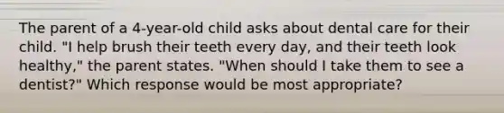 The parent of a 4-year-old child asks about dental care for their child. "I help brush their teeth every day, and their teeth look healthy," the parent states. "When should I take them to see a dentist?" Which response would be most appropriate?