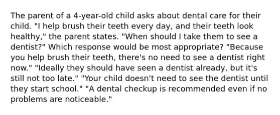 The parent of a 4-year-old child asks about dental care for their child. "I help brush their teeth every day, and their teeth look healthy," the parent states. "When should I take them to see a dentist?" Which response would be most appropriate? "Because you help brush their teeth, there's no need to see a dentist right now." "Ideally they should have seen a dentist already, but it's still not too late." "Your child doesn't need to see the dentist until they start school." "A dental checkup is recommended even if no problems are noticeable."