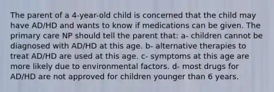 The parent of a 4-year-old child is concerned that the child may have AD/HD and wants to know if medications can be given. The primary care NP should tell the parent that: a- children cannot be diagnosed with AD/HD at this age. b- alternative therapies to treat AD/HD are used at this age. c- symptoms at this age are more likely due to environmental factors. d- most drugs for AD/HD are not approved for children younger than 6 years.