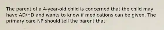 The parent of a 4-year-old child is concerned that the child may have AD/HD and wants to know if medications can be given. The primary care NP should tell the parent that: