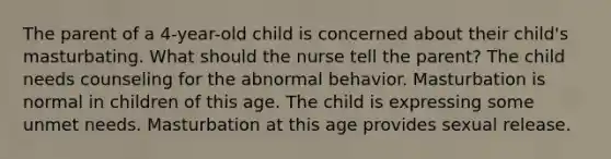 The parent of a 4-year-old child is concerned about their child's masturbating. What should the nurse tell the parent? The child needs counseling for the abnormal behavior. Masturbation is normal in children of this age. The child is expressing some unmet needs. Masturbation at this age provides sexual release.