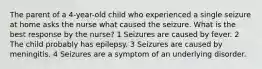 The parent of a 4-year-old child who experienced a single seizure at home asks the nurse what caused the seizure. What is the best response by the nurse? 1 Seizures are caused by fever. 2 The child probably has epilepsy. 3 Seizures are caused by meningitis. 4 Seizures are a symptom of an underlying disorder.