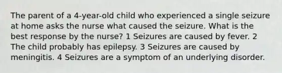 The parent of a 4-year-old child who experienced a single seizure at home asks the nurse what caused the seizure. What is the best response by the nurse? 1 Seizures are caused by fever. 2 The child probably has epilepsy. 3 Seizures are caused by meningitis. 4 Seizures are a symptom of an underlying disorder.