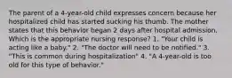 The parent of a 4-year-old child expresses concern because her hospitalized child has started sucking his thumb. The mother states that this behavior began 2 days after hospital admission. Which is the appropriate nursing response? 1. "Your child is acting like a baby." 2. "The doctor will need to be notified." 3. "This is common during hospitalization" 4. "A 4-year-old is too old for this type of behavior."