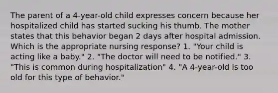 The parent of a 4-year-old child expresses concern because her hospitalized child has started sucking his thumb. The mother states that this behavior began 2 days after hospital admission. Which is the appropriate nursing response? 1. "Your child is acting like a baby." 2. "The doctor will need to be notified." 3. "This is common during hospitalization" 4. "A 4-year-old is too old for this type of behavior."