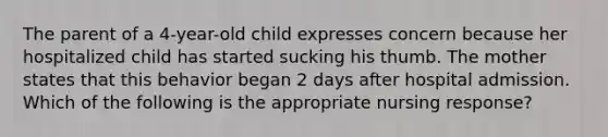 The parent of a 4-year-old child expresses concern because her hospitalized child has started sucking his thumb. The mother states that this behavior began 2 days after hospital admission. Which of the following is the appropriate nursing response?