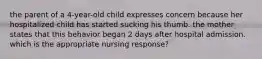 the parent of a 4-year-old child expresses concern because her hospitalized child has started sucking his thumb. the mother states that this behavior began 2 days after hospital admission. which is the appropriate nursing response?