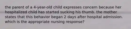 the parent of a 4-year-old child expresses concern because her hospitalized child has started sucking his thumb. the mother states that this behavior began 2 days after hospital admission. which is the appropriate nursing response?