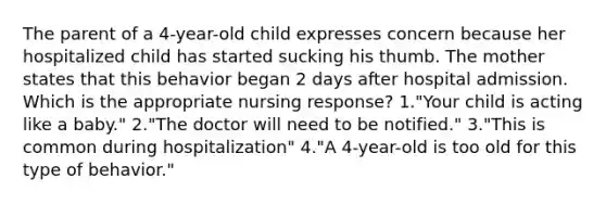 The parent of a 4-year-old child expresses concern because her hospitalized child has started sucking his thumb. The mother states that this behavior began 2 days after hospital admission. Which is the appropriate nursing response? 1."Your child is acting like a baby." 2."The doctor will need to be notified." 3."This is common during hospitalization" 4."A 4-year-old is too old for this type of behavior."