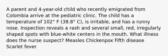 A parent and 4-year-old child who recently emigrated from Colombia arrive at the pediatric clinic. The child has a temperature of 102° F (38.8° C), is irritable, and has a runny nose. Inspection reveals a rash and several small, red, irregularly shaped spots with blue-white centers in the mouth. What illness does the nurse suspect? Measles Chickenpox Fifth disease Scarlet fever