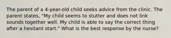 The parent of a 4-year-old child seeks advice from the clinic. The parent states, "My child seems to stutter and does not link sounds together well. My child is able to say the correct thing after a hesitant start." What is the best response by the nurse?