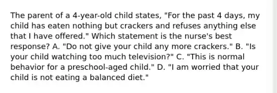 The parent of a 4-year-old child states, "For the past 4 days, my child has eaten nothing but crackers and refuses anything else that I have offered." Which statement is the nurse's best response? A. "Do not give your child any more crackers." B. "Is your child watching too much television?" C. "This is normal behavior for a preschool-aged child." D. "I am worried that your child is not eating a balanced diet."