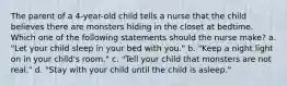 The parent of a 4-year-old child tells a nurse that the child believes there are monsters hiding in the closet at bedtime. Which one of the following statements should the nurse make? a. "Let your child sleep in your bed with you." b. "Keep a night light on in your child's room." c. "Tell your child that monsters are not real." d. "Stay with your child until the child is asleep."