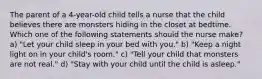 The parent of a 4-year-old child tells a nurse that the child believes there are monsters hiding in the closet at bedtime. Which one of the following statements should the nurse make? a) "Let your child sleep in your bed with you." b) "Keep a night light on in your child's room." c) "Tell your child that monsters are not real." d) "Stay with your child until the child is asleep."