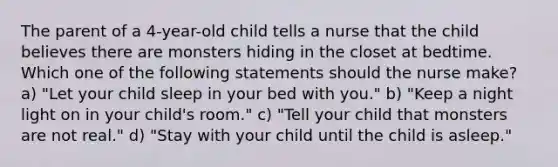 The parent of a 4-year-old child tells a nurse that the child believes there are monsters hiding in the closet at bedtime. Which one of the following statements should the nurse make? a) "Let your child sleep in your bed with you." b) "Keep a night light on in your child's room." c) "Tell your child that monsters are not real." d) "Stay with your child until the child is asleep."