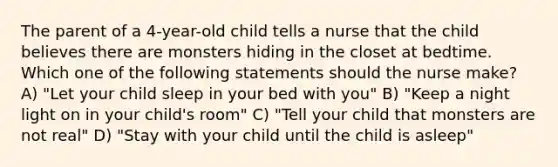 The parent of a 4-year-old child tells a nurse that the child believes there are monsters hiding in the closet at bedtime. Which one of the following statements should the nurse make? A) "Let your child sleep in your bed with you" B) "Keep a night light on in your child's room" C) "Tell your child that monsters are not real" D) "Stay with your child until the child is asleep"