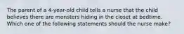 The parent of a 4-year-old child tells a nurse that the child believes there are monsters hiding in the closet at bedtime. Which one of the following statements should the nurse make?