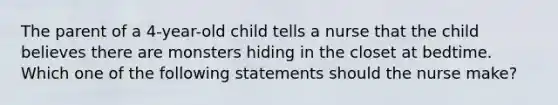 The parent of a 4-year-old child tells a nurse that the child believes there are monsters hiding in the closet at bedtime. Which one of the following statements should the nurse make?