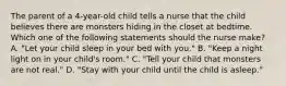 The parent of a 4-year-old child tells a nurse that the child believes there are monsters hiding in the closet at bedtime. Which one of the following statements should the nurse make? A. "Let your child sleep in your bed with you." B. "Keep a night light on in your child's room." C. "Tell your child that monsters are not real." D. "Stay with your child until the child is asleep."