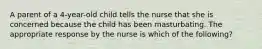 A parent of a 4-year-old child tells the nurse that she is concerned because the child has been masturbating. The appropriate response by the nurse is which of the following?