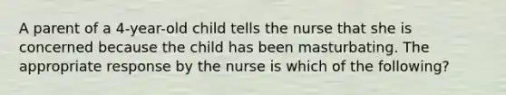 A parent of a 4-year-old child tells the nurse that she is concerned because the child has been masturbating. The appropriate response by the nurse is which of the following?