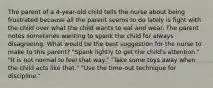 The parent of a 4-year-old child tells the nurse about being frustrated because all the parent seems to do lately is fight with the child over what the child wants to eat and wear. The parent notes sometimes wanting to spank the child for always disagreeing. What would be the best suggestion for the nurse to make to this parent? "Spank lightly to get the child's attention." "It is not normal to feel that way." "Take some toys away when the child acts like that." "Use the time-out technique for discipline."