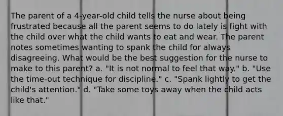 The parent of a 4-year-old child tells the nurse about being frustrated because all the parent seems to do lately is fight with the child over what the child wants to eat and wear. The parent notes sometimes wanting to spank the child for always disagreeing. What would be the best suggestion for the nurse to make to this parent? a. "It is not normal to feel that way." b. "Use the time-out technique for discipline." c. "Spank lightly to get the child's attention." d. "Take some toys away when the child acts like that."