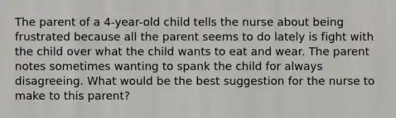 The parent of a 4-year-old child tells the nurse about being frustrated because all the parent seems to do lately is fight with the child over what the child wants to eat and wear. The parent notes sometimes wanting to spank the child for always disagreeing. What would be the best suggestion for the nurse to make to this parent?