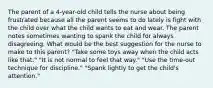 The parent of a 4-year-old child tells the nurse about being frustrated because all the parent seems to do lately is fight with the child over what the child wants to eat and wear. The parent notes sometimes wanting to spank the child for always disagreeing. What would be the best suggestion for the nurse to make to this parent? "Take some toys away when the child acts like that." "It is not normal to feel that way." "Use the time-out technique for discipline." "Spank lightly to get the child's attention."