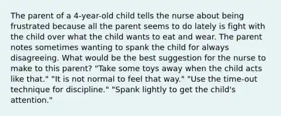 The parent of a 4-year-old child tells the nurse about being frustrated because all the parent seems to do lately is fight with the child over what the child wants to eat and wear. The parent notes sometimes wanting to spank the child for always disagreeing. What would be the best suggestion for the nurse to make to this parent? "Take some toys away when the child acts like that." "It is not normal to feel that way." "Use the time-out technique for discipline." "Spank lightly to get the child's attention."