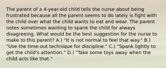 The parent of a 4-year-old child tells the nurse about being frustrated because all the parent seems to do lately is fight with the child over what the child wants to eat and wear. The parent notes sometimes wanting to spank the child for always disagreeing. What would be the best suggestion for the nurse to make to this parent? A.) "It is not normal to feel that way." B.) "Use the time-out technique for discipline." C.) "Spank lightly to get the child's attention." D.) "Take some toys away when the child acts like that."