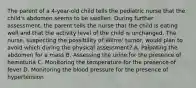 The parent of a 4-year-old child tells the pediatric nurse that the child's abdomen seems to be swollen. During further assessment, the parent tells the nurse that the child is eating well and that the activity level of the child is unchanged. The nurse, suspecting the possibility of Wilms' tumor, would plan to avoid which during the physical assessment? A. Palpating the abdomen for a mass B. Assessing the urine for the presence of hematuria C. Monitoring the temperature for the presence of fever D. Monitoring the blood pressure for the presence of hypertension