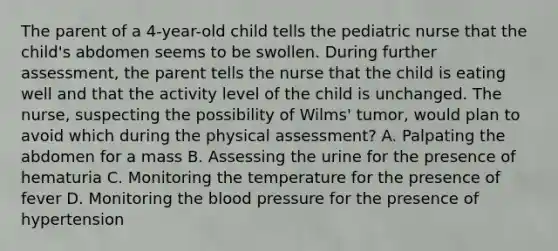 The parent of a 4-year-old child tells the pediatric nurse that the child's abdomen seems to be swollen. During further assessment, the parent tells the nurse that the child is eating well and that the activity level of the child is unchanged. The nurse, suspecting the possibility of Wilms' tumor, would plan to avoid which during the physical assessment? A. Palpating the abdomen for a mass B. Assessing the urine for the presence of hematuria C. Monitoring the temperature for the presence of fever D. Monitoring the blood pressure for the presence of hypertension