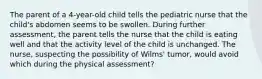 The parent of a 4-year-old child tells the pediatric nurse that the child's abdomen seems to be swollen. During further assessment, the parent tells the nurse that the child is eating well and that the activity level of the child is unchanged. The nurse, suspecting the possibility of Wilms' tumor, would avoid which during the physical assessment?